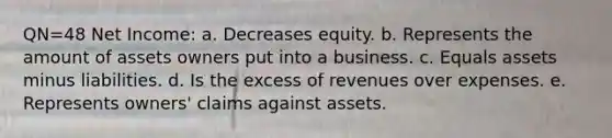 QN=48 Net Income: a. Decreases equity. b. Represents the amount of assets owners put into a business. c. Equals assets minus liabilities. d. Is the excess of revenues over expenses. e. Represents owners' claims against assets.