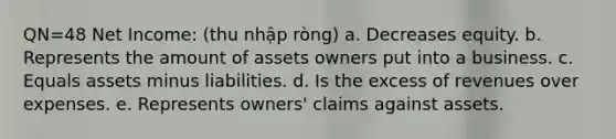 QN=48 Net Income: (thu nhập ròng) a. Decreases equity. b. Represents the amount of assets owners put into a business. c. Equals assets minus liabilities. d. Is the excess of revenues over expenses. e. Represents owners' claims against assets.