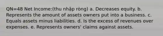 QN=48 Net Income:(thu nhập ròng) a. Decreases equity. b. Represents the amount of assets owners put into a business. c. Equals assets minus liabilities. d. Is the excess of revenues over expenses. e. Represents owners' claims against assets.