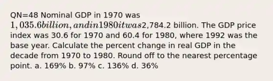 QN=48 Nominal GDP in 1970 was 1,035.6 billion, and in 1980 it was2,784.2 billion. The GDP price index was 30.6 for 1970 and 60.4 for 1980, where 1992 was the base year. Calculate the percent change in real GDP in the decade from 1970 to 1980. Round off to the nearest percentage point. a. 169% b. 97% c. 136% d. 36%