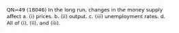 QN=49 (18046) In the long run, changes in the money supply affect a. (i) prices. b. (ii) output. c. (iii) unemployment rates. d. All of (i), (ii), and (iii).
