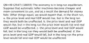 QN=49 (2547) (18055) The economy is in long-run equilibrium. Suppose that automatic teller machines become cheaper and more convenient to use, and as a result the demand for money falls. Other things equal, we would expect that, in the short run, a. the price level and real GDP would rise, but in the long run they would both be unaffected. b. the price level and real GDP would rise, but in the long run the price level would rise and real GDP would be unaffected. c. the price level and real GDP would fall, but in the long run they would both be unaffected. d. the price level and real GDP would fall, but in the long run the price level would fall and real GDP would be unaffected.