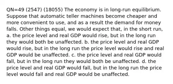 QN=49 (2547) (18055) The economy is in long-run equilibrium. Suppose that automatic teller machines become cheaper and more convenient to use, and as a result the demand for money falls. Other things equal, we would expect that, in the short run, a. the price level and real GDP would rise, but in the long run they would both be unaffected. b. the price level and real GDP would rise, but in the long run the price level would rise and real GDP would be unaffected. c. the price level and real GDP would fall, but in the long run they would both be unaffected. d. the price level and real GDP would fall, but in the long run the price level would fall and real GDP would be unaffected.