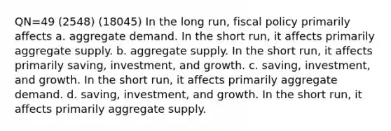 QN=49 (2548) (18045) In the long run, fiscal policy primarily affects a. aggregate demand. In the short run, it affects primarily aggregate supply. b. aggregate supply. In the short run, it affects primarily saving, investment, and growth. c. saving, investment, and growth. In the short run, it affects primarily aggregate demand. d. saving, investment, and growth. In the short run, it affects primarily aggregate supply.