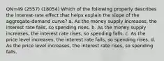 QN=49 (2557) (18054) Which of the following properly describes the interest-rate effect that helps explain the slope of the aggregate-demand curve? a. As the money supply increases, the interest rate falls, so spending rises. b. As the money supply increases, the interest rate rises, so spending falls. c. As the price level increases, the interest rate falls, so spending rises. d. As the price level increases, the interest rate rises, so spending falls.