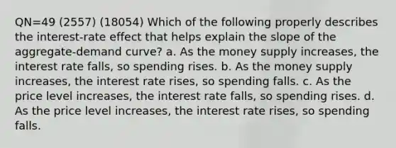 QN=49 (2557) (18054) Which of the following properly describes the interest-rate effect that helps explain the slope of the aggregate-demand curve? a. As the money supply increases, the interest rate falls, so spending rises. b. As the money supply increases, the interest rate rises, so spending falls. c. As the price level increases, the interest rate falls, so spending rises. d. As the price level increases, the interest rate rises, so spending falls.