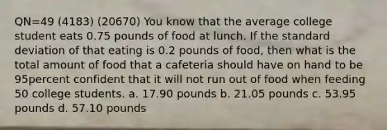 QN=49 (4183) (20670) You know that the average college student eats 0.75 pounds of food at lunch. If the standard deviation of that eating is 0.2 pounds of food, then what is the total amount of food that a cafeteria should have on hand to be 95percent confident that it will not run out of food when feeding 50 college students. a. 17.90 pounds b. 21.05 pounds c. 53.95 pounds d. 57.10 pounds