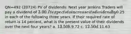 QN=492 (20724) PV of dividends: Next year Jenkins Traders will pay a dividend of 3.00. It expects to increase its dividend by0.25 in each of the following three years. If their required rate of return is 14 percent, what is the present value of their dividends over the next four years? a. 13.50 b.9.72 c. 12.50 d.11.63