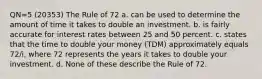 QN=5 (20353) The Rule of 72 a. can be used to determine the amount of time it takes to double an investment. b. is fairly accurate for interest rates between 25 and 50 percent. c. states that the time to double your money (TDM) approximately equals 72/i, where 72 represents the years it takes to double your investment. d. None of these describe the Rule of 72.