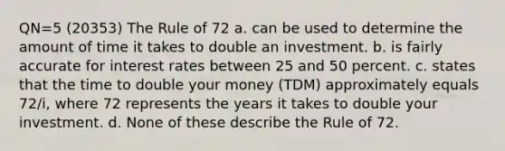 QN=5 (20353) The Rule of 72 a. can be used to determine the amount of time it takes to double an investment. b. is fairly accurate for interest rates between 25 and 50 percent. c. states that the time to double your money (TDM) approximately equals 72/i, where 72 represents the years it takes to double your investment. d. None of these describe the Rule of 72.