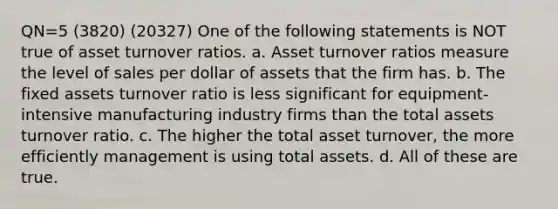 QN=5 (3820) (20327) One of the following statements is NOT true of asset turnover ratios. a. Asset turnover ratios measure the level of sales per dollar of assets that the firm has. b. The fixed assets turnover ratio is less significant for equipment-intensive manufacturing industry firms than the total assets turnover ratio. c. The higher the total asset turnover, the more efficiently management is using total assets. d. All of these are true.