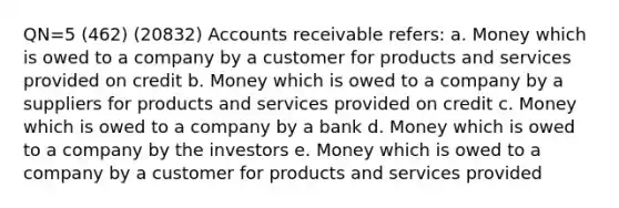 QN=5 (462) (20832) Accounts receivable refers: a. Money which is owed to a company by a customer for products and services provided on credit b. Money which is owed to a company by a suppliers for products and services provided on credit c. Money which is owed to a company by a bank d. Money which is owed to a company by the investors e. Money which is owed to a company by a customer for products and services provided