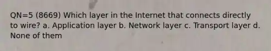 QN=5 (8669) Which layer in the Internet that connects directly to wire? a. Application layer b. Network layer c. Transport layer d. None of them