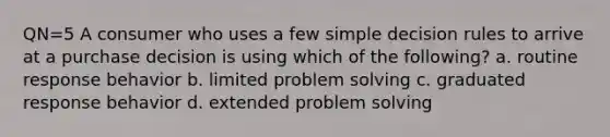 QN=5 A consumer who uses a few simple decision rules to arrive at a purchase decision is using which of the following? a. routine response behavior b. limited problem solving c. graduated response behavior d. extended problem solving