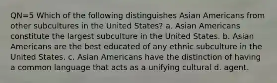 QN=5 Which of the following distinguishes Asian Americans from other subcultures in the United States? a. Asian Americans constitute the largest subculture in the United States. b. Asian Americans are the best educated of any ethnic subculture in the United States. c. Asian Americans have the distinction of having a common language that acts as a unifying cultural d. agent.