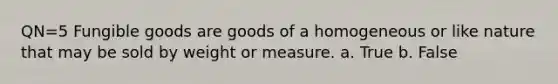 QN=5 Fungible goods are goods of a homogeneous or like nature that may be sold by weight or measure. a. True b. False