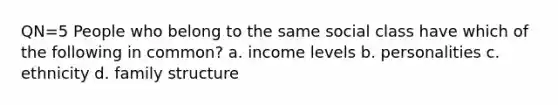 QN=5 People who belong to the same social class have which of the following in common? a. income levels b. personalities c. ethnicity d. family structure