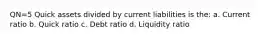 QN=5 Quick assets divided by current liabilities is the: a. Current ratio b. Quick ratio c. Debt ratio d. Liquidity ratio