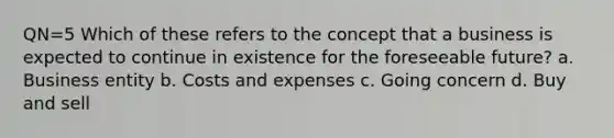 QN=5 Which of these refers to the concept that a business is expected to continue in existence for the foreseeable future? a. Business entity b. Costs and expenses c. Going concern d. Buy and sell