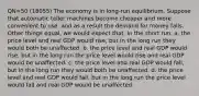 QN=50 (18055) The economy is in long-run equilibrium. Suppose that automatic teller machines become cheaper and more convenient to use, and as a result the demand for money falls. Other things equal, we would expect that, in the short run, a. the price level and real GDP would rise, but in the long run they would both be unaffected. b. the price level and real GDP would rise, but in the long run the price level would rise and real GDP would be unaffected. c. the price level and real GDP would fall, but in the long run they would both be unaffected. d. the price level and real GDP would fall, but in the long run the price level would fall and real GDP would be unaffected.