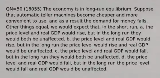 QN=50 (18055) The economy is in long-run equilibrium. Suppose that automatic teller machines become cheaper and more convenient to use, and as a result the demand for money falls. Other things equal, we would expect that, in the short run, a. the price level and real GDP would rise, but in the long run they would both be unaffected. b. the price level and real GDP would rise, but in the long run the price level would rise and real GDP would be unaffected. c. the price level and real GDP would fall, but in the long run they would both be unaffected. d. the price level and real GDP would fall, but in the long run the price level would fall and real GDP would be unaffected.