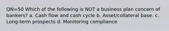 QN=50 Which of the following is NOT a business plan concern of bankers? a. Cash flow and cash cycle b. Asset/collateral base. c. Long-term prospects d. Monitoring compliance