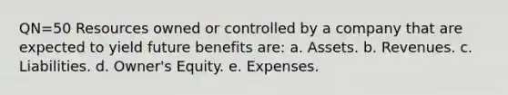 QN=50 Resources owned or controlled by a company that are expected to yield future benefits are: a. Assets. b. Revenues. c. Liabilities. d. Owner's Equity. e. Expenses.