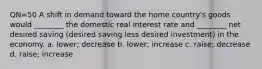 QN=50 A shift in demand toward the home country's goods would ________ the domestic real interest rate and ________ net desired saving (desired saving less desired investment) in the economy. a. lower; decrease b. lower; increase c. raise; decrease d. raise; increase