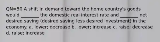 QN=50 A shift in demand toward the home country's goods would ________ the domestic real interest rate and ________ net desired saving (desired saving less desired investment) in the economy. a. lower; decrease b. lower; increase c. raise; decrease d. raise; increase