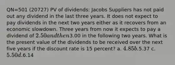 QN=501 (20727) PV of dividends: Jacobs Suppliers has not paid out any dividend in the last three years. It does not expect to pay dividends in the next two years either as it recovers from an economic slowdown. Three years from now it expects to pay a dividend of 2.50 and then3.00 in the following two years. What is the present value of the dividends to be received over the next five years if the discount rate is 15 percent? a. 4.85 b.5.37 c. 5.50 d.6.14