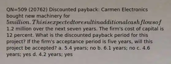 QN=509 (20762) Discounted payback: Carmen Electronics bought new machinery for 5 million. This is expected to result in additional cash flows of1.2 million over the next seven years. The firm's cost of capital is 12 percent. What is the discounted payback period for this project? If the firm's acceptance period is five years, will this project be accepted? a. 5.4 years; no b. 6.1 years; no c. 4.6 years; yes d. 4.2 years; yes