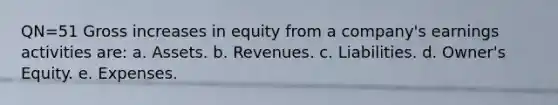 QN=51 Gross increases in equity from a company's earnings activities are: a. Assets. b. Revenues. c. Liabilities. d. Owner's Equity. e. Expenses.