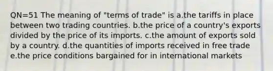 QN=51 The meaning of "terms of trade" is a.the tariffs in place between two trading countries. b.the price of a country's exports divided by the price of its imports. c.the amount of exports sold by a country. d.the quantities of imports received in free trade e.the price conditions bargained for in international markets