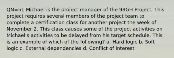 QN=51 Michael is the project manager of the 98GH Project. This project requires several members of the project team to complete a certification class for another project the week of November 2. This class causes some of the project activities on Michael's activities to be delayed from his target schedule. This is an example of which of the following? a. Hard logic b. Soft logic c. External dependencies d. Conflict of interest