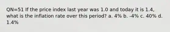 QN=51 If the price index last year was 1.0 and today it is 1.4, what is the inflation rate over this period? a. 4% b. -4% c. 40% d. 1.4%