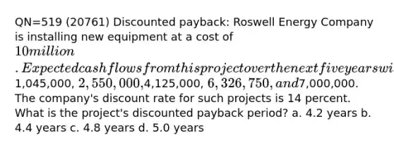 QN=519 (20761) Discounted payback: Roswell Energy Company is installing new equipment at a cost of 10 million. Expected cash flows from this project over the next five years will be1,045,000, 2,550,000,4,125,000, 6,326,750, and7,000,000. The company's discount rate for such projects is 14 percent. What is the project's discounted payback period? a. 4.2 years b. 4.4 years c. 4.8 years d. 5.0 years