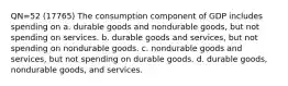 QN=52 (17765) The consumption component of GDP includes spending on a. durable goods and nondurable goods, but not spending on services. b. durable goods and services, but not spending on nondurable goods. c. nondurable goods and services, but not spending on durable goods. d. durable goods, nondurable goods, and services.