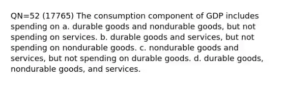 QN=52 (17765) The consumption component of GDP includes spending on a. durable goods and nondurable goods, but not spending on services. b. durable goods and services, but not spending on nondurable goods. c. nondurable goods and services, but not spending on durable goods. d. durable goods, nondurable goods, and services.