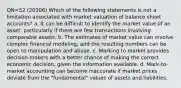 QN=52 (20306) Which of the following statements is not a limitation associated with market valuation of balance sheet accounts? a. It can be difficult to identify the market value of an asset, particularly if there are few transactions involving comparable assets. b. The estimates of market value can involve complex financial modeling, and the resulting numbers can be open to manipulation and abuse. c. Marking to market provides decision makers with a better chance of making the correct economic decision, given the information available. d. Mark-to-market accounting can become inaccurate if market prices deviate from the "fundamental" values of assets and liabilities.