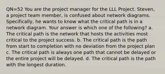 QN=52 You are the project manager for the LLL Project. Steven, a project team member, is confused about network diagrams. Specifically, he wants to know what the critical path is in a network diagram. Your answer is which one of the following? a. The critical path is the network that hosts the activities most critical to the project success. b. The critical path is the path from start to completion with no deviation from the project plan c. The critical path is always one path that cannot be delayed or the entire project will be delayed. d. The critical path is the path with the longest duration.