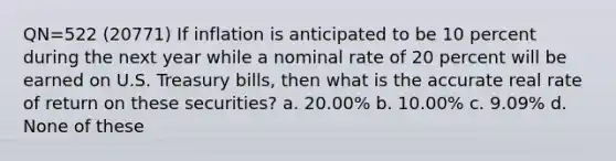 QN=522 (20771) If inflation is anticipated to be 10 percent during the next year while a nominal rate of 20 percent will be earned on U.S. Treasury bills, then what is the accurate real rate of return on these securities? a. 20.00% b. 10.00% c. 9.09% d. None of these