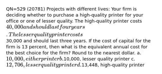 QN=529 (20781) Projects with different lives: Your firm is deciding whether to purchase a high-quality printer for your office or one of lesser quality. The high-quality printer costs 40,000 and should last four years. The lesser quality printer costs30,000 and should last three years. If the cost of capital for the firm is 13 percent, then what is the equivalent annual cost for the best choice for the firm? Round to the nearest dollar. a. 10,000, either printer b.10,000, lesser quality printer c. 12,706, lesser quality printer d.13,448, high-quality printer