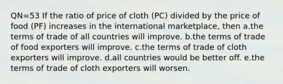 QN=53 If the ratio of price of cloth (PC) divided by the price of food (PF) increases in the international marketplace, then a.the terms of trade of all countries will improve. b.the terms of trade of food exporters will improve. c.the terms of trade of cloth exporters will improve. d.all countries would be better off. e.the terms of trade of cloth exporters will worsen.