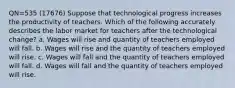 QN=535 (17676) Suppose that technological progress increases the productivity of teachers. Which of the following accurately describes the labor market for teachers after the technological change? a. Wages will rise and quantity of teachers employed will fall. b. Wages will rise and the quantity of teachers employed will rise. c. Wages will fall and the quantity of teachers employed will fall. d. Wages will fall and the quantity of teachers employed will rise.