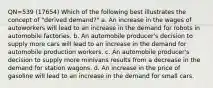 QN=539 (17654) Which of the following best illustrates the concept of "derived demand?" a. An increase in the wages of autoworkers will lead to an increase in the demand for robots in automobile factories. b. An automobile producer's decision to supply more cars will lead to an increase in the demand for automobile production workers. c. An automobile producer's decision to supply more minivans results from a decrease in the demand for station wagons. d. An increase in the price of gasoline will lead to an increase in the demand for small cars.