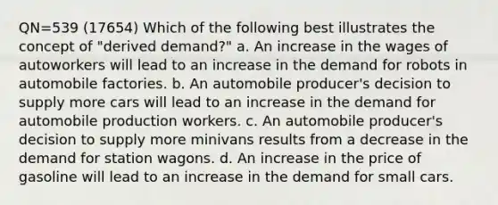 QN=539 (17654) Which of the following best illustrates the concept of "derived demand?" a. An increase in the wages of autoworkers will lead to an increase in the demand for robots in automobile factories. b. An automobile producer's decision to supply more cars will lead to an increase in the demand for automobile production workers. c. An automobile producer's decision to supply more minivans results from a decrease in the demand for station wagons. d. An increase in the price of gasoline will lead to an increase in the demand for small cars.