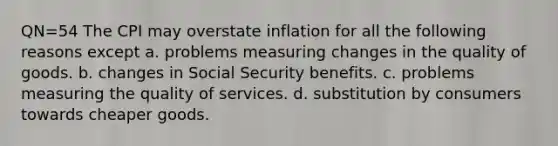 QN=54 The CPI may overstate inflation for all the following reasons except a. problems measuring changes in the quality of goods. b. changes in Social Security benefits. c. problems measuring the quality of services. d. substitution by consumers towards cheaper goods.