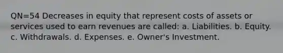 QN=54 Decreases in equity that represent costs of assets or services used to earn revenues are called: a. Liabilities. b. Equity. c. Withdrawals. d. Expenses. e. Owner's Investment.