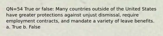 QN=54 True or false: Many countries outside of the United States have greater protections against unjust dismissal, require employment contracts, and mandate a variety of leave benefits. a. True b. False