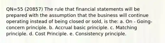 QN=55 (20857) The rule that financial statements will be prepared with the assumption that the business will continue operating instead of being closed or sold, is the: a. On - Going-concern principle. b. Accrual basic principle. c. Matching principle. d. Cost Principle. e. Consistency principle.